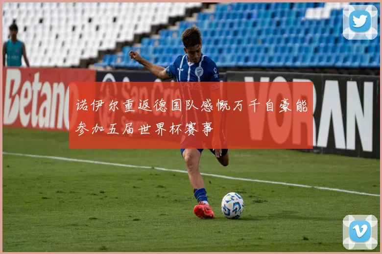诺伊尔重返德国队感慨万千自豪能参加五届世界杯赛事