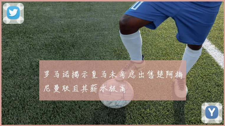 罗马诺揭示皇马未考虑出售楚阿梅尼曼联且其薪水极高