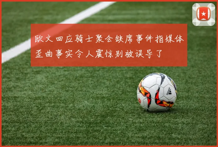 欧文回应骑士聚会缺席事件指媒体歪曲事实令人震惊别被误导了