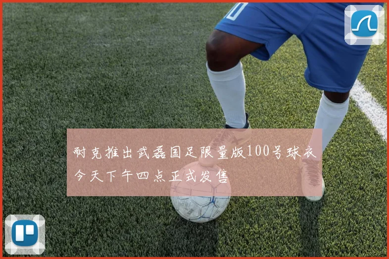 耐克推出武磊国足限量版100号球衣今天下午四点正式发售