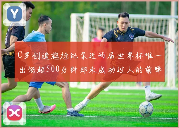 C罗创造尴尬纪录近两届世界杯唯一出场超500分钟却未成功过人的前锋