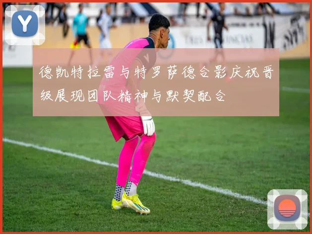 德凯特拉雷与特罗萨德合影庆祝晋级展现团队精神与默契配合