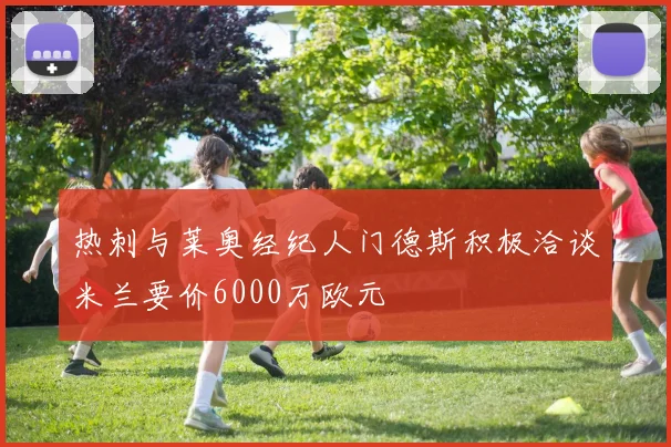 热刺与莱奥经纪人门德斯积极洽谈米兰要价6000万欧元