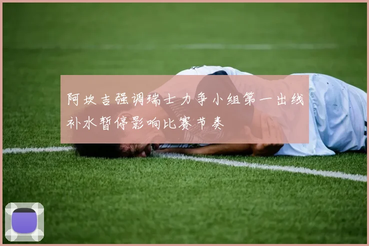 阿坎吉强调瑞士力争小组第一出线补水暂停影响比赛节奏