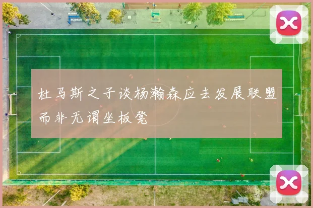 杜马斯之子谈杨瀚森应去发展联盟而非无谓坐板凳