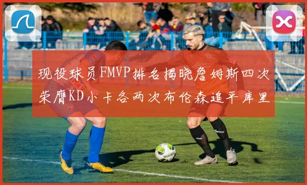 现役球员FMVP排名揭晓詹姆斯四次荣膺KD小卡各两次布伦森追平库里与约基奇