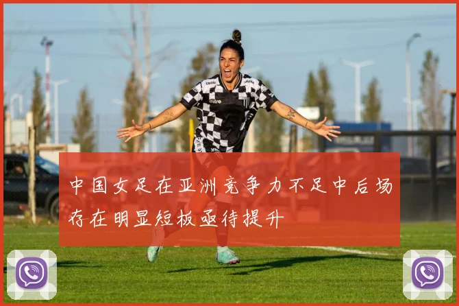 中国女足在亚洲竞争力不足中后场存在明显短板亟待提升