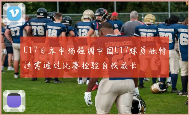 U17日本中场强调中国U17球员独特性需通过比赛检验自我成长